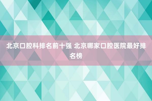 北京口腔科排名前十强 北京哪家口腔医院最好排名榜