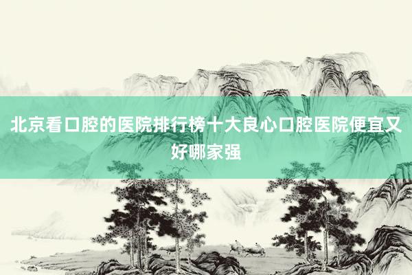 北京看口腔的医院排行榜十大良心口腔医院便宜又好哪家强