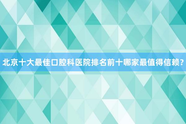 北京十大最佳口腔科医院排名前十哪家最值得信赖？