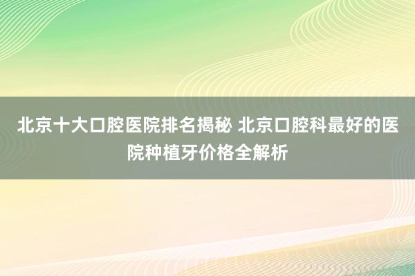 北京十大口腔医院排名揭秘 北京口腔科最好的医院种植牙价格全解析