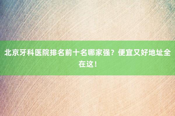 北京牙科医院排名前十名哪家强？便宜又好地址全在这！