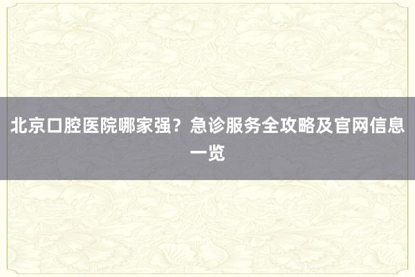 北京口腔医院哪家强？急诊服务全攻略及官网信息一览