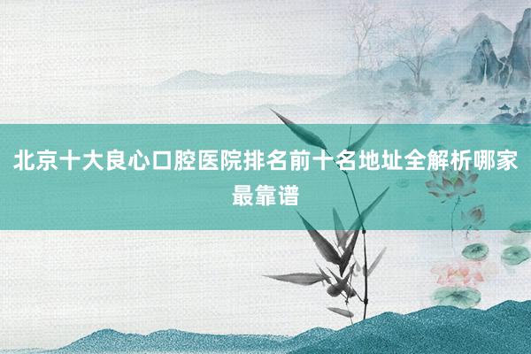 北京十大良心口腔医院排名前十名地址全解析哪家最靠谱