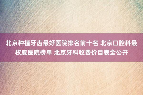 北京种植牙齿最好医院排名前十名 北京口腔科最权威医院榜单 北京牙科收费价目表全公开