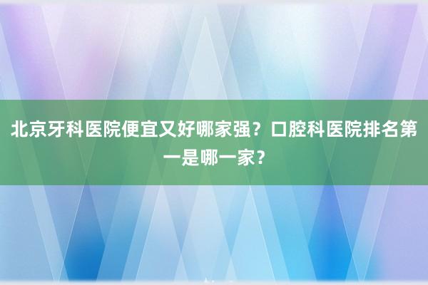 北京牙科医院便宜又好哪家强？口腔科医院排名第一是哪一家？