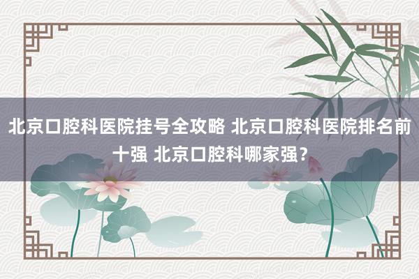 北京口腔科医院挂号全攻略 北京口腔科医院排名前十强 北京口腔科哪家强？