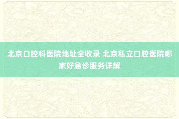北京口腔科医院地址全收录 北京私立口腔医院哪家好急诊服务详解
