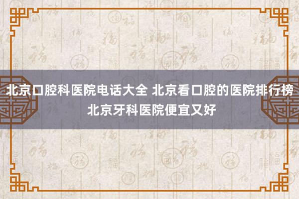 北京口腔科医院电话大全 北京看口腔的医院排行榜 北京牙科医院便宜又好