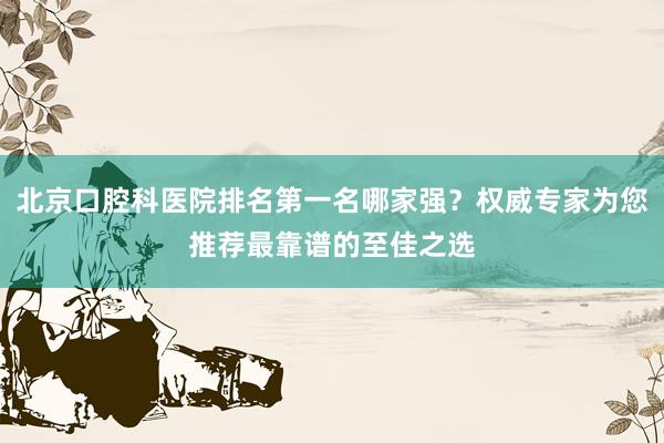 北京口腔科医院排名第一名哪家强？权威专家为您推荐最靠谱的至佳之选