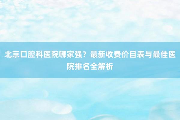 北京口腔科医院哪家强？最新收费价目表与最佳医院排名全解析