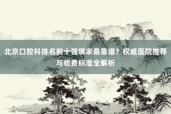 北京口腔科排名前十强哪家最靠谱？权威医院推荐与收费标准全解析