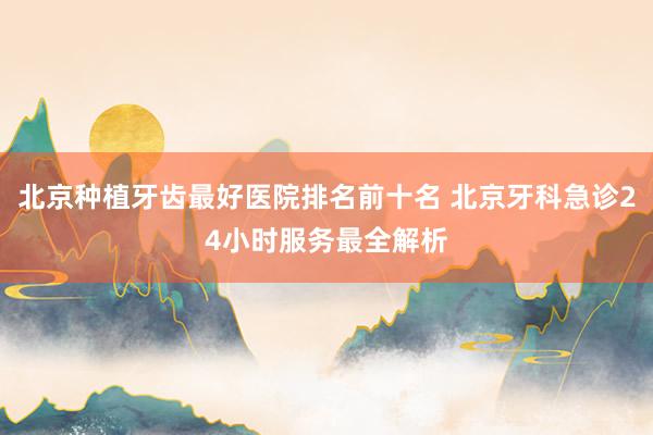 北京种植牙齿最好医院排名前十名 北京牙科急诊24小时服务最全解析