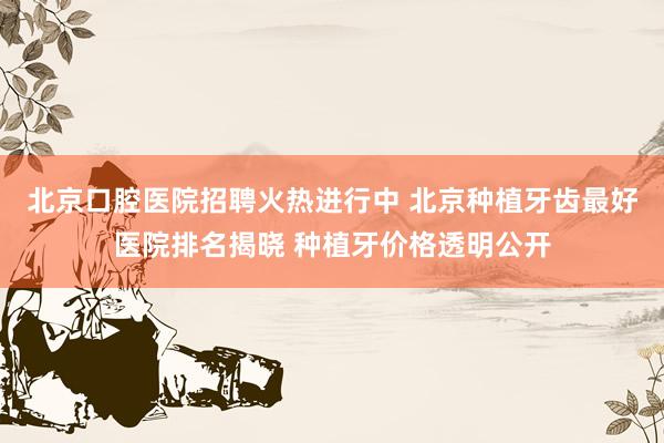 北京口腔医院招聘火热进行中 北京种植牙齿最好医院排名揭晓 种植牙价格透明公开