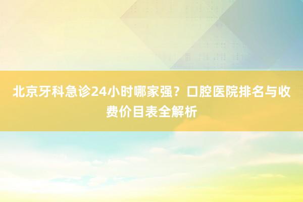 北京牙科急诊24小时哪家强？口腔医院排名与收费价目表全解析