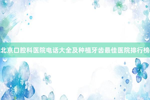 北京口腔科医院电话大全及种植牙齿最佳医院排行榜