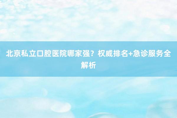 北京私立口腔医院哪家强？权威排名+急诊服务全解析