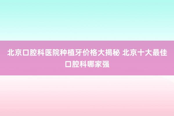 北京口腔科医院种植牙价格大揭秘 北京十大最佳口腔科哪家强