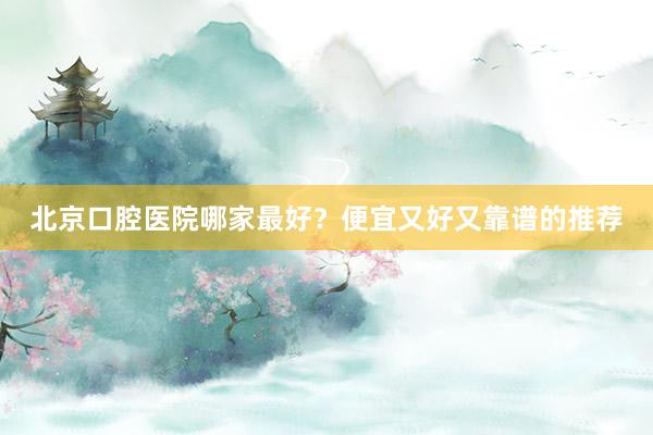 北京口腔医院哪家最好？便宜又好又靠谱的推荐
