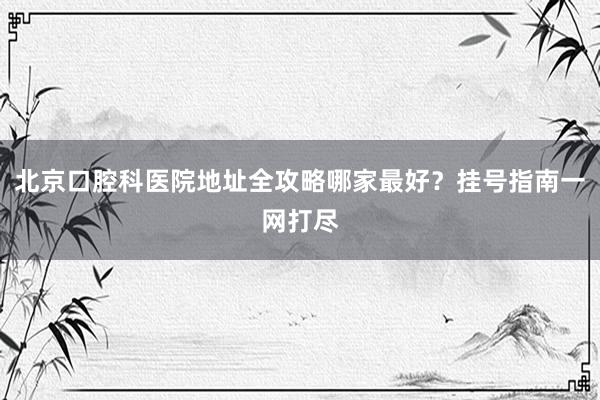 北京口腔科医院地址全攻略哪家最好？挂号指南一网打尽