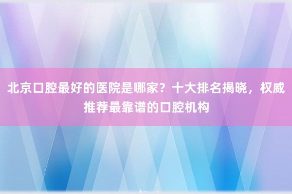 北京口腔最好的医院是哪家？十大排名揭晓，权威推荐最靠谱的口腔机构