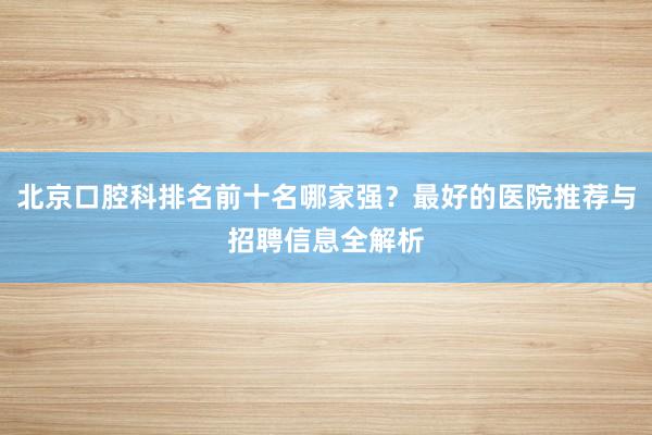 北京口腔科排名前十名哪家强？最好的医院推荐与招聘信息全解析