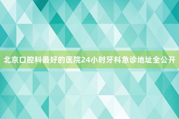 北京口腔科最好的医院24小时牙科急诊地址全公开