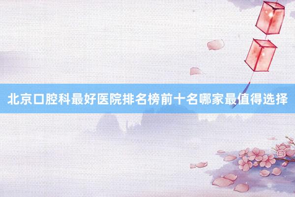 北京口腔科最好医院排名榜前十名哪家最值得选择