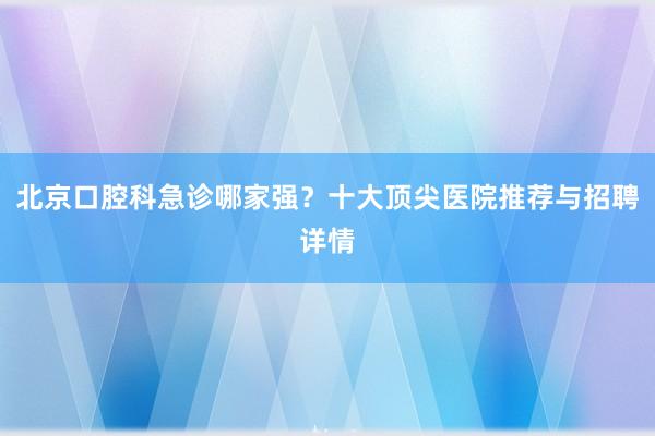 北京口腔科急诊哪家强？十大顶尖医院推荐与招聘详情