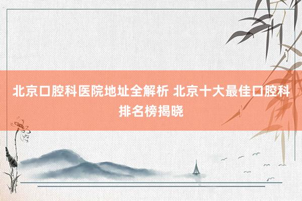 北京口腔科医院地址全解析 北京十大最佳口腔科排名榜揭晓