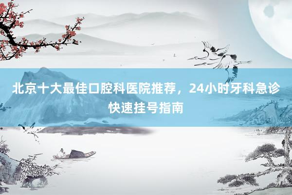北京十大最佳口腔科医院推荐，24小时牙科急诊快速挂号指南