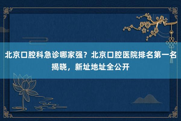 北京口腔科急诊哪家强？北京口腔医院排名第一名揭晓，新址地址全公开