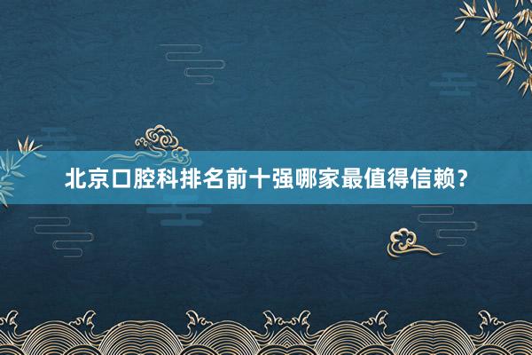 北京口腔科排名前十强哪家最值得信赖？
