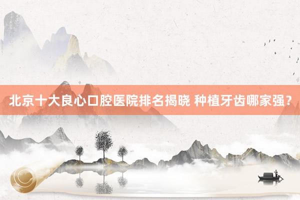 北京十大良心口腔医院排名揭晓 种植牙齿哪家强？