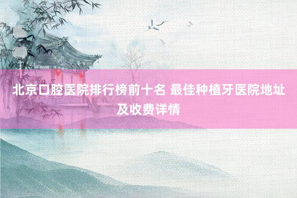 北京口腔医院排行榜前十名 最佳种植牙医院地址及收费详情
