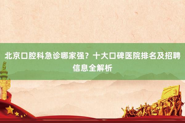 北京口腔科急诊哪家强？十大口碑医院排名及招聘信息全解析
