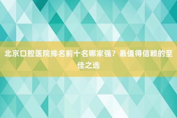 北京口腔医院排名前十名哪家强？最值得信赖的至佳之选