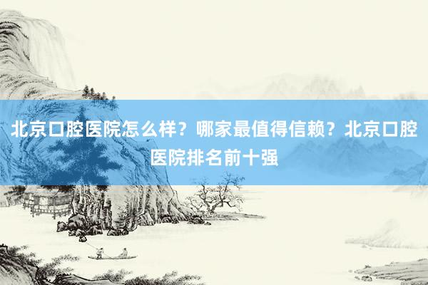 北京口腔医院怎么样？哪家最值得信赖？北京口腔医院排名前十强
