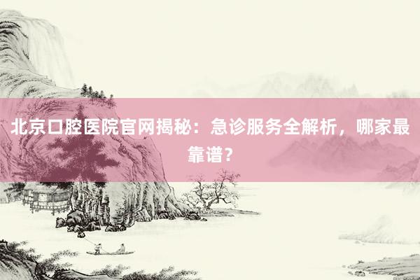 北京口腔医院官网揭秘：急诊服务全解析，哪家最靠谱？