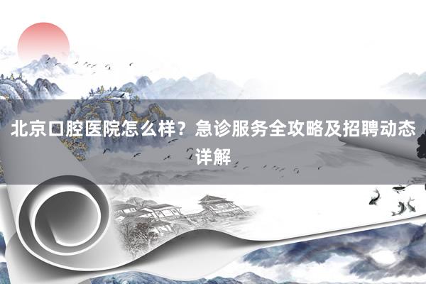 北京口腔医院怎么样？急诊服务全攻略及招聘动态详解