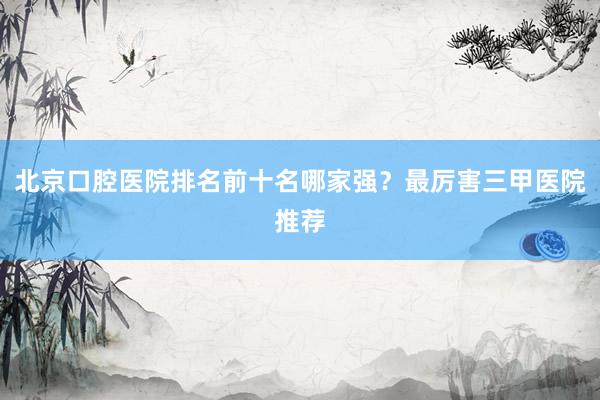 北京口腔医院排名前十名哪家强？最厉害三甲医院推荐