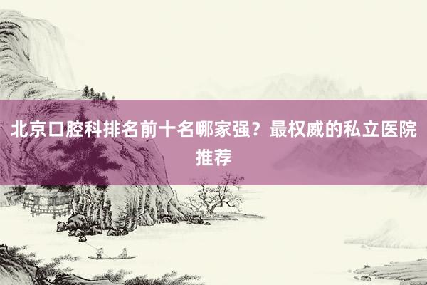 北京口腔科排名前十名哪家强？最权威的私立医院推荐