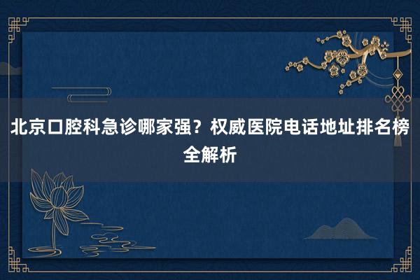 北京口腔科急诊哪家强？权威医院电话地址排名榜全解析