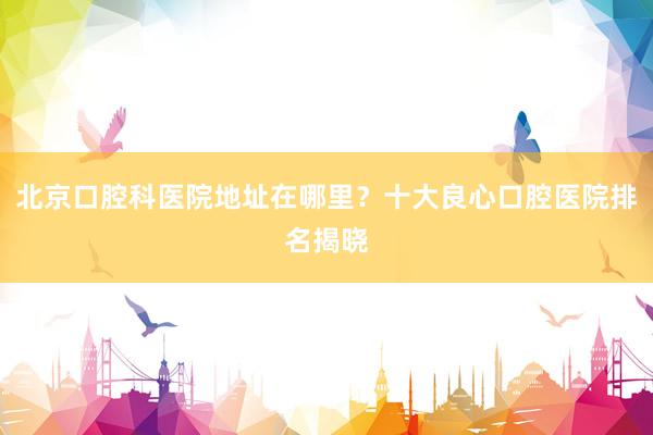 北京口腔科医院地址在哪里？十大良心口腔医院排名揭晓