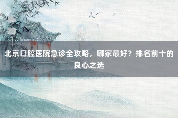 北京口腔医院急诊全攻略，哪家最好？排名前十的良心之选
