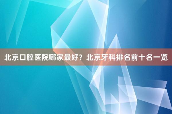 北京口腔医院哪家最好？北京牙科排名前十名一览