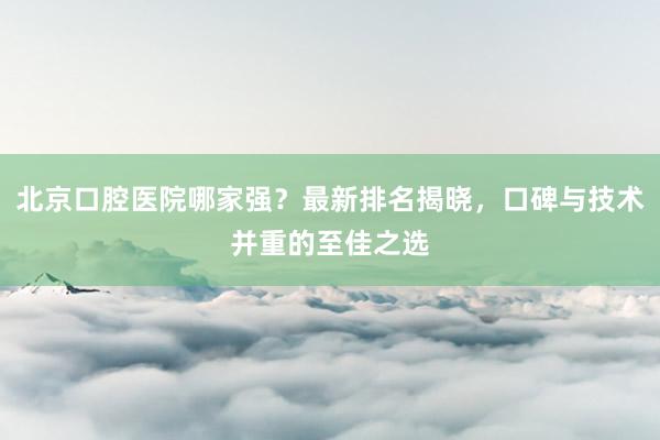 北京口腔医院哪家强？最新排名揭晓，口碑与技术并重的至佳之选