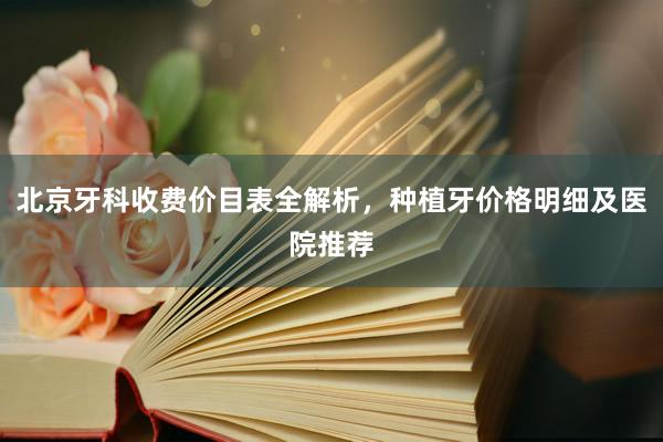 北京牙科收费价目表全解析，种植牙价格明细及医院推荐
