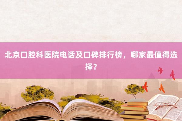北京口腔科医院电话及口碑排行榜，哪家最值得选择？