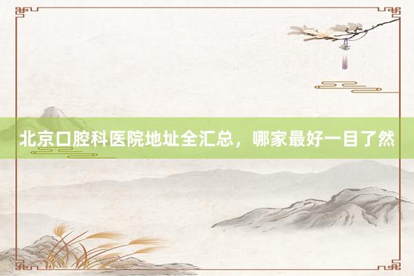 北京口腔科医院地址全汇总，哪家最好一目了然