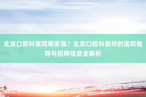 北京口腔科医院哪家强？北京口腔科最好的医院推荐与招聘信息全解析